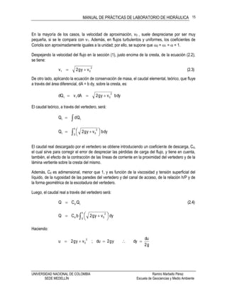 MANUAL DE PRÁCTICAS DE LABORATORIO DE HIDRÁULICA
UNIVERSIDAD NACIONAL DE COLOMBIA Ramiro Marbello Pérez
SEDE MEDELLÍN Escuela de Geociencias y Medio Ambiente
15
En la mayoría de los casos, la velocidad de aproximación, v0 , suele despreciarse por ser muy
pequeña, si se le compara con v1. Además, en flujos turbulentos y uniformes, los coeficientes de
Coriolis son aproximadamente iguales a la unidad; por ello, se supone que 0 = 1 =  = 1.
Despejando la velocidad del flujo en la sección (1), justo encima de la cresta, de la ecuación (2.2),
se tiene:
(2.3)vyg2v
2
01 
De otro lado, aplicando la ecuación de conservación de masa, el caudal elemental, teórico, que fluye
a través del área diferencial, dA = b dy, sobre la cresta, es:
dybvyg2dAvdQ
2
01t 
El caudal teórico, a través del vertedero, será:
 tt QdQ
 dybvyg2Q
h
0
2
0t 



 
El caudal real descargado por el vertedero se obtiene introduciendo un coeficiente de descarga, Cd,
el cual sirve para corregir el error de despreciar las pérdidas de carga del flujo, y tiene en cuenta,
también, el efecto de la contracción de las líneas de corriente en la proximidad del vertedero y de la
lámina vertiente sobre la cresta del mismo.
Además, Cd es adimensional, menor que 1, y es función de la viscosidad y tensión superficial del
líquido, de la rugosidad de las paredes del vertedero y del canal de acceso, de la relación h/P y de
la forma geométrica de la escotadura del vertedero.
Luego, el caudal real a través del vertedero será:
(2.4)QCQ td
 



 
h
0
2
0d dyvyg2bCQ
Haciendo:
g2
du
dyyg2du;vyg2u
2
0 
 