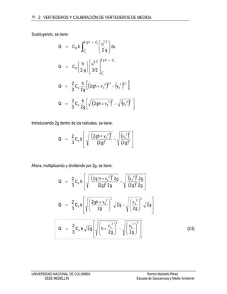2. VERTEDEROS Y CALIBRACIÓN DE VERTEDEROS DE MEDIDA
UNIVERSIDAD NACIONAL DE COLOMBIA Ramiro Marbello Pérez
SEDE MEDELLÍN Escuela de Geociencias y Medio Ambiente
16
Sustituyendo, se tiene:











2
0
2
0
vhg2
v
21
d du
g2
u
bCQ
2
0
2
0
vhg2
v
23
d
2/3
u
g2
b
CQ
















    232
0
232
0d vvhg2
g2
b
C
3
2
Q 
    




32
0
32
0d vvhg2
g2
b
C
3
2
Q
Introduciendo 2g dentro de los radicales, se tiene:
 
 
 
  







 2
32
0
2
32
0
d
g2
v
g2
v+hg2
bC
3
2
Q
Ahora, multiplicando y dividiendo por 2g, se tiene:
 
 
 
  










g2g2
g2v
g2g2
g2vhg2
bC
3
2
Q 2
32
0
2
32
0
d























 
 g2
g2
v
g2
g2
vhg2
bC
3
2
Q
32
0
32
0
d
(2.5)
g2
v
g2
v
hg2bC
3
2
Q
32
0
32
0
d

























 