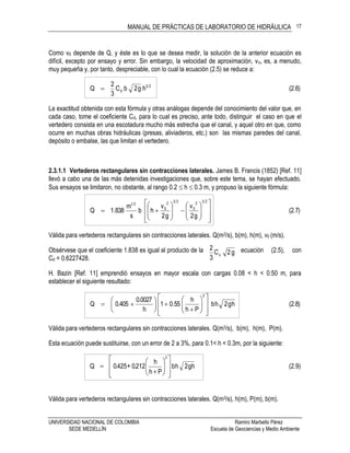 MANUAL DE PRÁCTICAS DE LABORATORIO DE HIDRÁULICA
UNIVERSIDAD NACIONAL DE COLOMBIA Ramiro Marbello Pérez
SEDE MEDELLÍN Escuela de Geociencias y Medio Ambiente
17
g2C
3
2
d
Como v0 depende de Q, y éste es lo que se desea medir, la solución de la anterior ecuación es
difícil, excepto por ensayo y error. Sin embargo, la velocidad de aproximación, vo, es, a menudo,
muy pequeña y, por tanto, despreciable, con lo cual la ecuación (2.5) se reduce a:
(2.6)hg2bC
3
2
Q 23
d
La exactitud obtenida con esta fórmula y otras análogas depende del conocimiento del valor que, en
cada caso, tome el coeficiente Cd, para lo cual es preciso, ante todo, distinguir el caso en que el
vertedero consista en una escotadura mucho más estrecha que el canal, y aquel otro en que, como
ocurre en muchas obras hidráulicas (presas, aliviaderos, etc.) son las mismas paredes del canal,
depósito o embalse, las que limitan el vertedero.
2.3.1.1 Vertederos rectangulares sin contracciones laterales. James B. Francis (1852) [Ref. 11]
llevó a cabo una de las más detenidas investigaciones que, sobre este tema, se hayan efectuado.
Sus ensayos se limitaron, no obstante, al rango 0.2  h  0.3 m, y propuso la siguiente fórmula:
(2.7)
g2
v
g2
v
hb
s
m
838.1Q
232
0
232
0
21

























Válida para vertederos rectangulares sin contracciones laterales. Q(m3/s), b(m), h(m), v0 (m/s).
Obsérvese que el coeficiente 1.838 es igual al producto de la ecuación (2.5), con
Cd = 0.6227428.
H. Bazin [Ref. 11] emprendió ensayos en mayor escala con cargas 0.08 < h < 0.50 m, para
establecer el siguiente resultado:
(2.8)hg2hb
Ph
h
55.01
h
0027.0
405.0Q
2






















Válida para vertederos rectangulares sin contracciones laterales. Q(m3/s), b(m), h(m), P(m).
Esta ecuación puede sustituirse, con un error de 2 a 3%, para 0.1< h < 0.3m, por la siguiente:
(2.9)hg2hb
Ph
h
212.0+425.0Q
2
















Válida para vertederos rectangulares sin contracciones laterales. Q(m3/s), h(m), P(m), b(m).
 