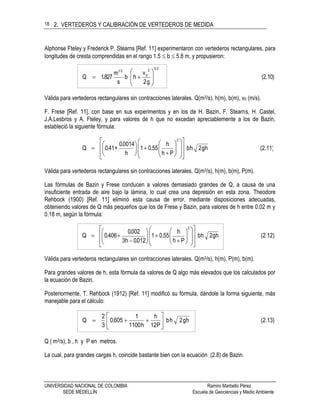 2. VERTEDEROS Y CALIBRACIÓN DE VERTEDEROS DE MEDIDA
UNIVERSIDAD NACIONAL DE COLOMBIA Ramiro Marbello Pérez
SEDE MEDELLÍN Escuela de Geociencias y Medio Ambiente
18
Alphonse Fteley y Frederick P. Stearns [Ref. 11] experimentaron con vertederos rectangulares, para
longitudes de cresta comprendidas en el rango 1.5  b  5.8 m, y propusieron:
(2.10)
g2
v
hb
s
m
827.1Q
232
0
21









Válida para vertederos rectangulares sin contracciones laterales. Q(m3/s), h(m), b(m), v0 (m/s).
F. Frese [Ref. 11], con base en sus experimentos y en los de H. Bazin, F. Stearns, H. Castel,
J.A.Lesbros y A. Fteley, y para valores de h que no excedan apreciablemente a los de Bazin,
estableció la siguiente fórmula:
(2.11)hg2hb
Ph
h
55.01
h
0014.0
+41.0Q
2






























Válida para vertederos rectangulares sin contracciones laterales. Q(m3/s), h(m), b(m), P(m).
Las fórmulas de Bazin y Frese conducen a valores demasiado grandes de Q, a causa de una
insuficiente entrada de aire bajo la lámina, lo cual crea una depresión en esta zona. Theodore
Rehbock (1900) [Ref. 11] eliminó esta causa de error, mediante disposiciones adecuadas,
obteniendo valores de Q más pequeños que los de Frese y Bazin, para valores de h entre 0.02 m y
0.18 m, según la fórmula:
(2.12)hg2hb
Ph
h
55.01
012.0h3
002.0
406.0Q
2































Válida para vertederos rectangulares sin contracciones laterales. Q(m3/s), h(m), P(m), b(m).
Para grandes valores de h, esta fórmula da valores de Q algo más elevados que los calculados por
la ecuación de Bazin.
Posteriormente, T. Rehbock (1912) [Ref. 11] modificó su fórmula, dándole la forma siguiente, más
manejable para el cálculo:
(2.13)hg2hb
P12
h
h1100
1
605.0
3
2
Q 






Q ( m3/s), b , h y P en metros.
La cual, para grandes cargas h, coincide bastante bien con la ecuación (2.8) de Bazin.
 