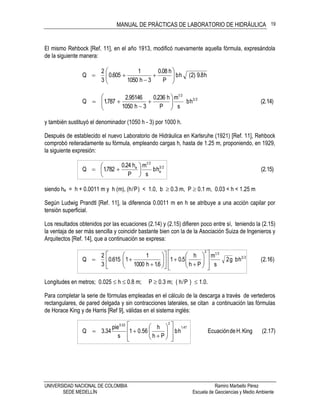 MANUAL DE PRÁCTICAS DE LABORATORIO DE HIDRÁULICA
UNIVERSIDAD NACIONAL DE COLOMBIA Ramiro Marbello Pérez
SEDE MEDELLÍN Escuela de Geociencias y Medio Ambiente
19
El mismo Rehbock [Ref. 11], en el año 1913, modificó nuevamente aquella fórmula, expresándola
de la siguiente manera:
h8.9)2(hb
P
h08.0
3h1050
1
605.0
3
2
Q 








(2.14)hb
s
m
P
h236.0
3h1050
95146.2
787.1Q 23
21









y también sustituyó el denominador (1050 h - 3) por 1000 h.
Después de establecido el nuevo Laboratorio de Hidráulica en Karlsruhe (1921) [Ref. 11], Rehbock
comprobó reiteradamente su fórmula, empleando cargas h, hasta de 1.25 m, proponiendo, en 1929,
la siguiente expresión:
(2.15)hb
s
m
P
h24.0
782.1Q 23
e
21
e







siendo he = h + 0.0011 m y h (m), (h/P) < 1.0, b  0.3 m, P  0.1 m, 0.03 < h < 1.25 m
Según Ludwig Prandtl [Ref. 11], la diferencia 0.0011 m en h se atribuye a una acción capilar por
tensión superficial.
Los resultados obtenidos por las ecuaciones (2.14) y (2.15) difieren poco entre sí, teniendo la (2.15)
la ventaja de ser más sencilla y coincidir bastante bien con la de la Asociación Suiza de Ingenieros y
Arquitectos [Ref. 14], que a continuación se expresa:
)16.2(hbg2
s
m
Ph
h
5.01
6.1h1000
1
1615.0
3
2
Q 23
212





























Longitudes en metros; 0.025  h  0.8 m; P  0.3 m; ( h/P )  1.0.
Para completar la serie de fórmulas empleadas en el cálculo de la descarga a través de vertederos
rectangulares, de pared delgada y sin contracciones laterales, se citan a continuación las fórmulas
de Horace King y de Harris [Ref 9], válidas en el sistema inglés:
(2.17)KingH.deEcuaciónhb
Ph
h
0.561
s
pie
34.3Q
47.1
253.0
















 