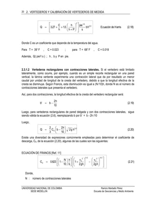 2. VERTEDEROS Y CALIBRACIÓN DE VERTEDEROS DE MEDIDA
UNIVERSIDAD NACIONAL DE COLOMBIA Ramiro Marbello Pérez
SEDE MEDELLÍN Escuela de Geociencias y Medio Ambiente
20
(2.18)HarrisdeEcuaciónhb
s
pie
Ph
h
5.1
h
C
27.3Q 23
212
















Donde C es un coeficiente que depende de la temperatura del agua.
Para T = 39º F , C = 0.023 ; para T = 68º F , C = 0.018
Además, Q( pie3/ s ) ; h , b y P en pie.
2.3.1.2 Vertederos rectangulares con contracciones laterales. Si el vertedero está limitado
lateralmente, como ocurre, por ejemplo, cuando es un simple recorte rectangular en una pared
vertical, la lámina vertiente experimenta una contracción lateral que da por resultado un menor
caudal por unidad de longitud de la cresta del vertedero, debido a que la longitud efectiva de la
cresta se disminuye. Según Francis, esta disminución es igual a (N/10)h, donde N es el número de
contracciones laterales que presenta el vertedero.
Así, para dos contracciones, la longitud efectiva de la cresta del vertedero rectangular será:
(2.19)
10
h2
bb' 
Luego, para vertederos rectangulares de pared delgada y con dos contracciones laterales, sigue
siendo válida la ecuación (2.6), reemplazando b por b' = b - 2h /10
Luego,
(2.20)hg2
10
h2
bC
3
2
Q 2/3
d 






Existe una diversidad de expresiones comúnmente empleadas para determinar el coeficiente de
descarga, Cd, de la ecuación (2.20), algunas de las cuales son las siguientes:
ECUACIÓN DE FRANCIS [Ref. 11]
(2.21)
hg2
v
hg2
v
1
b
h
10
N
1623.0C
2/32
0
2/32
0
d





































Donde,
N : número de contracciones laterales
 