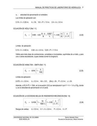 MANUAL DE PRÁCTICAS DE LABORATORIO DE HIDRÁULICA
UNIVERSIDAD NACIONAL DE COLOMBIA Ramiro Marbello Pérez
SEDE MEDELLÍN Escuela de Geociencias y Medio Ambiente
21
v0 : velocidad de aproximación al vertedero
Los límites de aplicación son:
0.18  h  0.50 m; b  3h; 0.6  P  1.5 m; 2.4  b  3.0 m
ECUACIÓN DE HÉGLY [Ref. 11]
(2.22)
Ph
h
B
b
55.01
h
0027.0
B
bB
03.0405.0C
22
d






























Límites de aplicación:
0.10  h  0.60 m; 0.50  b  2.0 m; 0.20  P  1.13 m
Válida para toda clase de contracciones, completas e incompletas, suprimidas de un lado, y para
una o varias escotaduras, cuyas crestas sumen la longitud b.
ECUACIÓN DE HAMILTON – SMITH [Ref. 11]
(2.23)
B10
b
1616.0Cd 






Límites de aplicación:
0.075  h  0.6 m ; b  0.3 m ; h/b  0.5 ; (B-b)  2h ; P  0.3 m ; z  2h
Además, si B (h+P) < 10bh, en la ecuación (2.6) se reemplazará h por h’ = h + 1.4 v02/2g, donde
v0 es la velocidad de aproximación en el canal.
ECUACIÓN DE LA SOCIEDAD BELGA DE INGENIEROS MECÁNICOS [Ref. 14]
(2.24)
Ph
h
0.551
h1000
8.1
14106.0C
2
d






















Rangos de validez: b  0.5 m ; 0.1  h  0.8 m ; P  0.3 m ; h  P
 