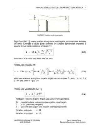 MANUAL DE PRÁCTICAS DE LABORATORIO DE HIDRÁULICA
UNIVERSIDAD NACIONAL DE COLOMBIA Ramiro Marbello Pérez
SEDE MEDELLÍN Escuela de Geociencias y Medio Ambiente
23
FIGURA 2.11 Vertedero con lámina sumergida
Según Bazin [Ref. 11], para un vertedero rectangular de pared delgada, sin contracciones laterales y
con lámina sumergida, el caudal puede calcularse con suficiente aproximación empleando la
siguiente fórmula (con la notación de la Figura 2.11):
)28.2(
h
hh
P
h
5
1
1Q05.1Q 3
1
212
1








En la cual Q1 es el caudal para lámina libre, con h = h1
FÓRMULA DE KING [Ref. 11]
)29.2(
hh
h
2.11
)hh(z
hh
2.01
Ph
h
56.01)hh(b34.3Q
21
2
21
21
2
1
147.1
21 































Válida para vertederos rectangulares de pared delgada, sin contracciones. Q ( pie3/s) ; h1, h2, P, b
y z en pies. Véase la Figura 2.11.
FÓRMULA DE VILLEMONTE [Ref. 11]
  )30.2(S1QQ
385.0n
1 
Válida para vertederos de pared delgada y de cualquier forma geométrica.
Q1 : caudal a través del vertedero con descarga libre e igual carga h1
S : h2 / h1 (grado de sumergencia)
n : Exponente de la carga h en la ecuación para Q correspondiente
Vertedero rectangular : n = 3/2
Vertedero proporcional : n = 1.0
 