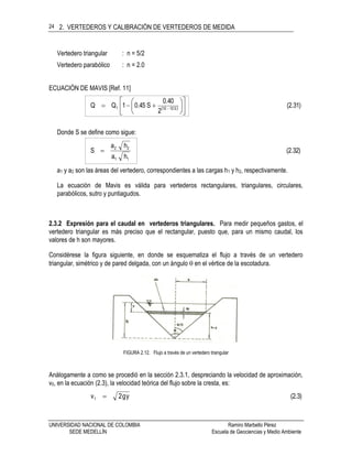 2. VERTEDEROS Y CALIBRACIÓN DE VERTEDEROS DE MEDIDA
UNIVERSIDAD NACIONAL DE COLOMBIA Ramiro Marbello Pérez
SEDE MEDELLÍN Escuela de Geociencias y Medio Ambiente
24
Vertedero triangular : n = 5/2
Vertedero parabólico : n = 2.0
ECUACIÓN DE MAVIS [Ref. 11]
  (2.31)
2
40.0
S45.01QQ S10101 











 
Donde S se define como sigue:
(2.32)
ha
ha
S
11
22

a1 y a2 son las áreas del vertedero, correspondientes a las cargas h1 y h2, respectivamente.
La ecuación de Mavis es válida para vertederos rectangulares, triangulares, circulares,
parabólicos, sutro y puntiagudos.
2.3.2 Expresión para el caudal en vertederos triangulares. Para medir pequeños gastos, el
vertedero triangular es más preciso que el rectangular, puesto que, para un mismo caudal, los
valores de h son mayores.
Considérese la figura siguiente, en donde se esquematiza el flujo a través de un vertedero
triangular, simétrico y de pared delgada, con un ángulo  en el vértice de la escotadura.
FIGURA 2.12. Flujo a través de un vertedero triangular
Análogamente a como se procedió en la sección 2.3.1, despreciando la velocidad de aproximación,
v0, en la ecuación (2.3), la velocidad teórica del flujo sobre la cresta, es:
(2.3)yg2v1 
 