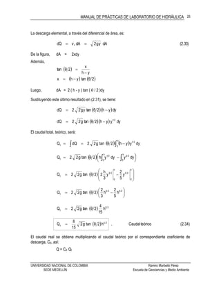 MANUAL DE PRÁCTICAS DE LABORATORIO DE HIDRÁULICA
UNIVERSIDAD NACIONAL DE COLOMBIA Ramiro Marbello Pérez
SEDE MEDELLÍN Escuela de Geociencias y Medio Ambiente
25
La descarga elemental, a través del diferencial de área, es:
(2.33)dAyg2dAvdQ 1 
De la figura, dA = 2xdy
Además,
 
yh
x
2θtan


   2θtanyhx 
Luego, dA = 2 ( h - y ) tan (  / 2 )dy
Sustituyendo este último resultado en (2.31), se tiene:
  dyyh2θtanyg22dQ 
   dyyyh2θtang22dQ 21

El caudal total, teórico, será:
    dyyyh2θtang22dQQ 21
h
0t  
  



  
h
0
23
h
0
21
t dyydyyh2θtang22Q
  








h
0
25
h
0
23
t y
5
2
y
3
h
22θtang22Q
  





 2525
t h
5
2
h
3
2
2θtang22Q
  25
t h
15
4
2θtang22Q 
  (2.34)teóricoCaudal,h2θtang2
15
8
Q 25
t 
El caudal real se obtiene multiplicando el caudal teórico por el correspondiente coeficiente de
descarga, Cd, así:
Q = Cd Qt
 