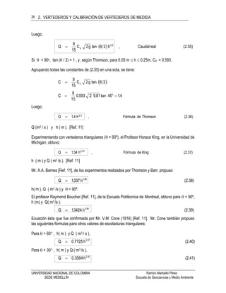 2. VERTEDEROS Y CALIBRACIÓN DE VERTEDEROS DE MEDIDA
UNIVERSIDAD NACIONAL DE COLOMBIA Ramiro Marbello Pérez
SEDE MEDELLÍN Escuela de Geociencias y Medio Ambiente
26
Luego,
  (2.35)realCaudal,h2θtang2C
15
8
Q 25
d
Si  = 90o, tan ( / 2) = 1 , y, según Thomson, para 0.05 m  h  0.25m, Cd = 0.593.
Agrupando todas las constantes de (2.35) en una sola, se tiene:
 2θtang2C
15
8
C d
4.145tan81.92593.0
15
8
C o

Luego,
(2.36)ThomsondeFórmula,h4.1Q 25

Q (m3 / s ) y h ( m ). [Ref. 11]
Experimentando con vertederos triangulares ( = 90º), el Profesor Horace King, en la Universidad de
Michigan, obtuvo:
(2.37)KingdeFórmula,h34.1Q 47.2

h ( m ) y Q ( m3 /s ). [Ref. 11]
Mr. A.A. Barnes [Ref. 11], de los experimentos realizados por Thomson y Barr, propuso
(2.38)h337.1Q 48.2

h( m ), Q ( m3 /s ) y  = 90º.
El profesor Raymond Boucher [Ref. 11], de la Escuela Politécnica de Montreal, obtuvo para  = 90º,
h (m) y Q( m3 /s ):
(2.39)h3424.1Q 48.2

Ecuación ésta que fue confirmada por Mr. V.M. Cone (1916) [Ref. 11]. Mr. Cone también propuso
las siguientes fórmulas para otros valores de escotaduras triangulares:
Para  = 60 , h( m ) y Q ( m3 / s ),
(2.40)h7725.0Q 47.2

Para  = 30 , h( m ) y Q ( m3 /s ),
(2.41)h3564.0Q 45.2

 