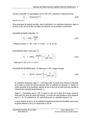 MANUAL DE PRÁCTICAS DE LABORATORIO DE HIDRÁULICA
UNIVERSIDAD NACIONAL DE COLOMBIA Ramiro Marbello Pérez
SEDE MEDELLÍN Escuela de Geociencias y Medio Ambiente
27
Gourley y Crimp [Ref. 11], para ángulos  de 45º, 60º y 90º, propusieron la siguiente fórmula:
  (2.42)h2tan32.1Q 48.2

Q( m3/s ) y h ( m )
Otras ecuaciones de bastante precisión, para el coeficiente Cd en vertederos triangulares, según la
ecuación (2.35), son las de Barr, de Hègly y de Heyndrick, que se expresan a continuación:
ECUACIÓN DE BARR (1909) [Ref. 11]
(2.43)
h
0087.0
+565.0=C 21d
Rangos de validez:  = 90° ; 0.05 < h < 0.25m ; p  3h ; B  8h
ECUACIÓN DE HÈGLY (1921) [Ref. 11]
 
(2.44)
PhB
h
1
h
00375.0
5812.0C
22
d
















Válida para  = 90° y 0.1 < h < 0.5 m.
ECUACIÓN DE HEYNDRICK [Ref. 11]. Válida para  = 60º y cargas normales.
   
(2.45)
phB
h
1h214.05775.0C
22
25.1
d
















En vertederos triangulares, según F. J. Domínguez [Ref. 6], tienen poca influencia la elevación
de la cresta y el ancho del canal de aducción sobre el coeficiente de descarga, Cd, debido a la
relativa pequeñez de la escotadura, además de que la altura de la cresta hace poco sensible la
influencia de la velocidad de aproximación, v0 .
Según F. J. Domínguez, para  = 90º, el caudal no varía con la altura de la cresta, aunque el
fondo esté muy cerca del vértice del triángulo, y el ancho del canal empieza a influir solamente
para B < 6h. En vertederos de 45º esta influencia sólo es advertible cuando B < 4h.
La poca variación de los Cd en los vertederos triangulares los hace recomendables para el aforo
de gastos inferiores a 30 l/s, con cargas entre 6 y 60 cm.
 