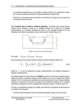 2. VERTEDEROS Y CALIBRACIÓN DE VERTEDEROS DE MEDIDA
UNIVERSIDAD NACIONAL DE COLOMBIA Ramiro Marbello Pérez
SEDE MEDELLÍN Escuela de Geociencias y Medio Ambiente
28
Los vertederos triangulares son muy sensibles a cualquier cambio en la rugosidad de la placa,
por lo cual las ecuaciones anteriores son válidas para placas de vertedero lisas.
Finalmente, se recomienda rigurosa exactitud en la medición de la carga, pues el caudal varía
con la potencia 5/2 de la misma.
2.3.3 Expresión para el caudal en vertederos trapeciales. Es práctica usual, aunque errónea,
suponer que la descarga a través de un vertedero trapecial es la suma de los caudales
correspondientes a un vertedero rectangular de ancho b y otro triangular formado por los dos
triángulos de las orillas de la escotadura, para la misma carga h. Véase la Figura 2.13.
FIGURA 2.13. Flujo a través de un vertedero trapecial.
Por lo tanto, Qv. trapecial = Qv. rectangular + Qv. triangular
De las ecuaciones (2.6) y (2.35) se obtiene el caudal a través del vertedero trapecial, así:
  (2.46)h2θtang2C
15
8
hg2bC
3
2
Q 25
td
23
rd 
Donde Cdr y Cdt son los coeficientes de gasto correspondientes a los vertederos rectangular y
triangular, respectivamente.
El vertedero trapecial de mayor interés es el Cipolletti, que lleva el nombre de un ingeniero italiano,
ideador del mismo. La geometría regular de este vertedero es tal que el trapecio tiene taludes
laterales 1H:4V, de manera que el incremento de caudal provocado por los dos triángulos laterales,
compense la disminución de caudal que producen las contracciones laterales de un vertedero
rectangular, de longitud de cresta b, en igualdad de condiciones de carga, h. Véase la Figura 2.13.
En efecto, el procedimiento seguido por Cipolletti, para determinar la pendiente del talud lateral en
su vertedero, fue el siguiente:
- Incremento del caudal debido a las dos escotaduras triangulares, según la ecuación (2.35):
 