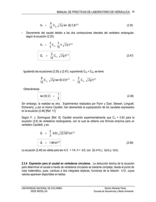MANUAL DE PRÁCTICAS DE LABORATORIO DE HIDRÁULICA
UNIVERSIDAD NACIONAL DE COLOMBIA Ramiro Marbello Pérez
SEDE MEDELLÍN Escuela de Geociencias y Medio Ambiente
29
  (2.35)h2θtang2C
15
8
Qt
25
td

- Decremento del caudal debido a las dos contracciones laterales del vertedero rectangular,
según la ecuación (2.20):
23
rd
hg2h
10
2
C
3
2
Q r 
(2.47)hg2C
15
2
Q 25
rdr 
Igualando las ecuaciones (2.35) y (2.47), suponiendo Cdr = Cdt, se tiene:
  hg2C
15
2
h2θtang2C
15
8 25
rd
25
td 
Obteniéndose:
  (2.48)
4
1
2θtan 
Sin embargo, la realidad es otra. Experimentos realizados por Flynn y Dyer, Stewart, Longuell,
Etcheverry, y por el mismo Cipolleti, han desmentido la superposición de los caudales expresados
en la ecuación (2.46) [Ref. 11].
Según F. J. Domínguez [Ref. 6], Cipolleti encontró experimentalmente que Cd = 0.63 para la
ecuación (2.6) de vertederos rectangulares, con la cual se obtiene una fórmula empírica para un
vertedero Cipolletti, y es:
23
hb81.9)2(63.0
3
2
Q 
(2.49)hb86.1Q 23

La ecuación (2.49) es válida para tan /2 = 1/4, h < b/3, con Q( m3/s ), b(m) y h(m).
2.3.4 Expresión para el caudal en vertederos circulares. La deducción teórica de la ecuación
para determinar el caudal a través de vertederos circulares es bastante compleja, desde el punto de
vista matemático, pues, conduce a dos integrales elípticas, funciones de la relación h/D, cuyos
valores aparecen disponibles en tablas.
 