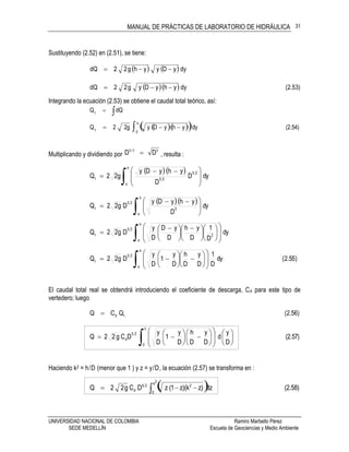 MANUAL DE PRÁCTICAS DE LABORATORIO DE HIDRÁULICA
UNIVERSIDAD NACIONAL DE COLOMBIA Ramiro Marbello Pérez
SEDE MEDELLÍN Escuela de Geociencias y Medio Ambiente
31
Sustituyendo (2.52) en (2.51), se tiene:
    dyyDyyhg22dQ 
   (2.53)dyyhyDyg22dQ 
Integrando la ecuación (2.53) se obtiene el caudal total teórico, así:
 dQQt
h
    (2.54)dyyhyDyg22Q
0t
 
Multiplicando y dividiendo por
52/5
DD  , resulta :
  
dyD
D
yhyDy
g22Q
h
o
25
25t
 






 

   dy
D
yhyDy
Dg22Q
h
o
5
25
t
 




 

dy
D
1
D
yh
D
yD
D
y
Dg22Q
h
o
2
25
t
 


















 





 

)55.2(dy
D
1
D
y
D
h
D
y
1
D
y
Dg22Q
h
o
25
t
 




















El caudal total real se obtendrá introduciendo el coeficiente de descarga, Cd para este tipo de
vertedero; luego
(2.56)QCQ td
(2.57)
D
y
d
D
y
D
h
D
y
1
D
y
DCg22Q
h
0
25
d 



























Haciendo k2 = h/D (menor que 1 ) y z = y/D, la ecuación (2.57) se transforma en :
   (2.58)dzz)z)(k1z (DCg22Q
2k
0
225
d 
 