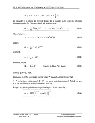 2. VERTEDEROS Y CALIBRACIÓN DE VERTEDEROS DE MEDIDA
UNIVERSIDAD NACIONAL DE COLOMBIA Ramiro Marbello Pérez
SEDE MEDELLÍN Escuela de Geociencias y Medio Ambiente
32
2
k
D
h
z,hysiy;0z,0ySi 
La resolución de la integral del miembro derecho de la ecuación (2.58) genera las integrales
elípticas complejas, E y F, transformándola a la siguiente forma:
(2.59)) F ]kk32(E)kk1(2[DCg2
15
4
Q 424225
d 
Ahora, haciendo:
(2.60)) Fkk32(E)kk1(2W 4242

se tiene:
(2.61)DWCg2
15
4
Q 25
d
y llamando
(2.62)Wg2
15
4

finalmente, resulta:
(2.63)SandenVon-StausdeEcuaciónDCQ 25
d 
Q (m3/s),  (m1/2/s), D (m).
La ecuación (2.59) fue obtenida por primera vez por A. Staus y K. von Sanden, en 1926.
K y F son funciones exclusivas de h / D = k2 y sus valores están disponibles en la Tabla 2.1, la que,
a su vez, permite obtener también valores de  en m1/2/s.
Ramponi propone la siguiente fórmula aproximada, para calcular  en m1/2/s.
(2.64)
D
h
842.0
D
h
3.203
78.31.975













 