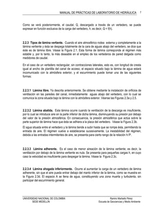 MANUAL DE PRÁCTICAS DE LABORATORIO DE HIDRÁULICA
UNIVERSIDAD NACIONAL DE COLOMBIA Ramiro Marbello Pérez
SEDE MEDELLÍN Escuela de Geociencias y Medio Ambiente
7
Como se verá posteriormente, el caudal, Q, descargado a través de un vertedero, se puede
expresar en función exclusiva de la carga del vertedero, h; es decir, Q = f(h).
2.2.3 Tipos de lámina vertiente. Cuando el aire atmosférico rodea externa y completamente a la
lámina vertiente y ésta se despega totalmente de la cara de aguas abajo del vertedero, se dice que
éste es de lámina libre. Véase la Figura 2.1. Esta forma de lámina corresponde al régimen más
estable y, por lo tanto, la más deseable en el empleo de los vertederos de pared delgada como
medidores de caudal.
En el caso de un vertedero rectangular, sin contracciones laterales, esto es, con longitud de cresta
igual al ancho de plantilla del canal de acceso, el espacio situado bajo la lámina de agua estará
incomunicado con la atmósfera exterior, y el escurrimiento puede tomar una de las siguientes
formas:
2.2.3.1 Lámina libre. Ya descrita anteriormente. Se obtiene mediante la instalación de orificios de
ventilación en las paredes del canal, inmediatamente aguas abajo del vertedero, con lo cual se
comunica la zona situada bajo la lámina con la atmósfera exterior. Véanse las Figuras 2.3a y 2.5.
2.2.3.2 Lámina abatida. Esta lámina ocurre cuando la ventilación de la descarga es insuficiente,
por lo cual se introduce aire en la parte inferior de dicha lámina, disminuyendo su presión por debajo
del valor de la presión atmosférica. En consecuencia, la presión atmosférica que actúa sobre la
parte superior de lámina hace que ésta se adhiera a la placa del vertedero. Véase la Figura 2.3b.
El agua situada entre el vertedero y la lámina tiende a subir hasta que se rompe ésta, permitiendo la
entrada de aire. El régimen vuelve a establecerse sucesivamente. La inestabilidad del régimen,
debida a las entradas intermitentes de aire, se presenta para cierto rango de la relación h/P.
2.2.3.3 Lámina adherente. Es el caso de menor aireación de la lámina vertiente; es decir, la
ventilación por debajo de la lámina vertiente es nula. Se presenta para pequeñas cargas h, en cuyo
caso la velocidad es insuficiente para despegar la lámina. Véase la Figura 2.3c.
2.2.3.4 Lámina ahogada inferiormente. Ocurre al aumentar la carga de un vertedero de lámina
adherente, sin que el aire pueda entrar debajo del manto inferior de la lámina, como se muestra en
la Figura 2.3d. El espacio A se llena de agua, constituyendo una zona muerta y turbulenta, sin
participar del escurrimiento general.
 