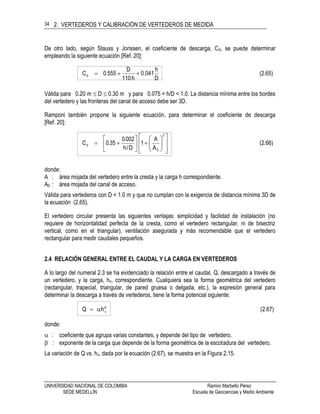 2. VERTEDEROS Y CALIBRACIÓN DE VERTEDEROS DE MEDIDA
UNIVERSIDAD NACIONAL DE COLOMBIA Ramiro Marbello Pérez
SEDE MEDELLÍN Escuela de Geociencias y Medio Ambiente
34
De otro lado, según Stauss y Jorissen, el coeficiente de descarga, Cd, se puede determinar
empleando la siguiente ecuación [Ref. 20]:
(2.65)
D
h
041.0
h110
D
555.0Cd 
Válida para 0.20 m  D  0.30 m y para 0.075 < h/D < 1.0. La distancia mínima entre los bordes
del vertedero y las fronteras del canal de acceso debe ser 3D.
Ramponi también propone la siguiente ecuación, para determinar el coeficiente de descarga
[Ref. 20]:
(2.66)
A
A
1
D/h
002.0
35.0C
2
0
d





















donde:
A : área mojada del vertedero entre la cresta y la carga h correspondiente.
A0 : área mojada del canal de acceso.
Válida para vertederos con D < 1.0 m y que no cumplan con la exigencia de distancia mínima 3D de
la ecuación (2.65).
El vertedero circular presenta las siguientes ventajas: simplicidad y facilidad de instalación (no
requiere de horizontalidad perfecta de la cresta, como el vertedero rectangular, ni de bisectriz
vertical, como en el triangular), ventilación asegurada y más recomendable que el vertedero
rectangular para medir caudales pequeños.
2.4 RELACIÓN GENERAL ENTRE EL CAUDAL Y LA CARGA EN VERTEDEROS
A lo largo del numeral 2.3 se ha evidenciado la relación entre el caudal, Q, descargado a través de
un vertedero, y la carga, hv, correspondiente. Cualquiera sea la forma geométrica del vertedero
(rectangular, trapecial, triangular, de pared gruesa o delgada, etc.), la expresión general para
determinar la descarga a través de vertederos, tiene la forma potencial siguiente:
(2.67)hQ v


donde:
 : coeficiente que agrupa varias constantes, y depende del tipo de vertedero.
 : exponente de la carga que depende de la forma geométrica de la escotadura del vertedero.
La variación de Q vs. hv, dada por la ecuación (2.67), se muestra en la Figura 2.15.
 