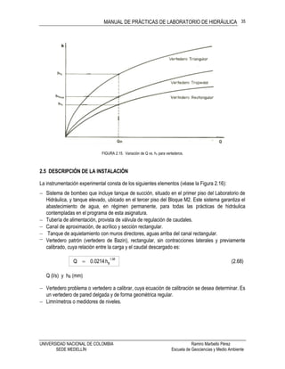 MANUAL DE PRÁCTICAS DE LABORATORIO DE HIDRÁULICA
UNIVERSIDAD NACIONAL DE COLOMBIA Ramiro Marbello Pérez
SEDE MEDELLÍN Escuela de Geociencias y Medio Ambiente
35
FIGURA 2.15. Variación de Q vs. hv para vertederos.
2.5 DESCRIPCIÓN DE LA INSTALACIÓN
La instrumentación experimental consta de los siguientes elementos (véase la Figura 2.16):
 Sistema de bombeo que incluye tanque de succión, situado en el primer piso del Laboratorio de
Hidráulica, y tanque elevado, ubicado en el tercer piso del Bloque M2. Este sistema garantiza el
abastecimiento de agua, en régimen permanente, para todas las prácticas de hidráulica
contempladas en el programa de esta asignatura.
 Tubería de alimentación, provista de válvula de regulación de caudales.
 Canal de aproximación, de acrílico y sección rectangular.
 Tanque de aquietamiento con muros directores, aguas arriba del canal rectangular.
 Vertedero patrón (vertedero de Bazin), rectangular, sin contracciones laterales y previamente
calibrado, cuya relación entre la carga y el caudal descargado es:
(2.68)h0214.0Q
58.1
B
Q (l/s) y hB (mm)
 Vertedero problema o vertedero a calibrar, cuya ecuación de calibración se desea determinar. Es
un vertedero de pared delgada y de forma geométrica regular.
 Limnímetros o medidores de niveles.
 