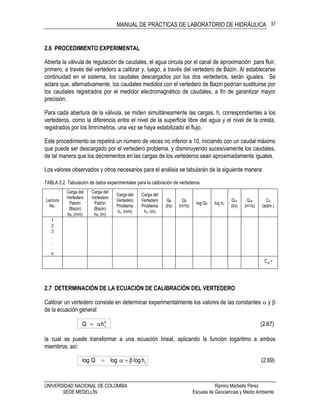 MANUAL DE PRÁCTICAS DE LABORATORIO DE HIDRÁULICA
UNIVERSIDAD NACIONAL DE COLOMBIA Ramiro Marbello Pérez
SEDE MEDELLÍN Escuela de Geociencias y Medio Ambiente
37
2.6 PROCEDIMIENTO EXPERIMENTAL
Abierta la válvula de regulación de caudales, el agua circula por el canal de aproximación para fluir,
primero, a través del vertedero a calibrar y, luego, a través del vertedero de Bazin. Al establecerse
continuidad en el sistema, los caudales descargados por los dos vertederos, serán iguales. Se
aclara que, alternativamente, los caudales medidos con el vertedero de Bazin podrían sustituirse por
los caudales registrados por el medidor electromagnético de caudales, a fin de garantizar mayor
precisión.
Para cada abertura de la válvula, se miden simultáneamente las cargas, h, correspondientes a los
vertederos, como la diferencia entre el nivel de la superficie libre del agua y el nivel de la cresta,
registrados por los limnímetros, una vez se haya estabilizado el flujo.
Este procedimiento se repetirá un número de veces no inferior a 10, iniciando con un caudal máximo
que puede ser descargado por el vertedero problema, y disminuyendo sucesivamente los caudales,
de tal manera que los decrementos en las cargas de los vertederos sean aproximadamente iguales.
Los valores observados y otros necesarios para el análisis se tabularán de la siguiente manera:
TABLA 2.2. Tabulación de datos experimentales para la calibración de vertederos
Lectura
No.
Carga del
Vertedero
Patrón
(Bazin)
hB, (mm)
Carga del
Vertedero
Patrón
(Bazin)
hB, (m)
Carga del
Vertedero
Problema
hv, (mm)
Carga del
Vertedero
Problema
hv, (m)
QB
(l/s)
QB
(m3/s)
log QB log hv
Qvp
(l/s)
Qvp
(m3/s)
Cd
(adim.)
1
2
3
.
.
.
n
dC =
2.7 DETERMINACIÓN DE LA ECUACIÓN DE CALIBRACIÓN DEL VERTEDERO
Calibrar un vertedero consiste en determinar experimentalmente los valores de las constantes  y 
de la ecuación general
(2.67)hQ v


la cual se puede transformar a una ecuación lineal, aplicando la función logaritmo a ambos
miembros, así:
(2.69)hlogβlogQlog v
 