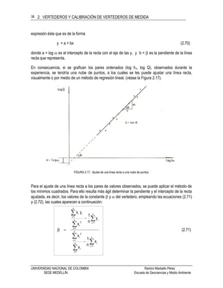 2. VERTEDEROS Y CALIBRACIÓN DE VERTEDEROS DE MEDIDA
UNIVERSIDAD NACIONAL DE COLOMBIA Ramiro Marbello Pérez
SEDE MEDELLÍN Escuela de Geociencias y Medio Ambiente
38
expresión ésta que es de la forma
y = a + bx (2.70)
donde a = log  es el intercepto de la recta con el eje de las y, y b =  es la pendiente de la línea
recta que representa.
En consecuencia, si se grafican los pares ordenados (log hv, log Q), observados durante la
experiencia, se tendría una nube de puntos, a los cuales se les puede ajustar una línea recta,
visualmente o por medio de un método de regresión lineal. (véase la Figura 2.17).
FIGURA 2.17. Ajuste de una línea recta a una nube de puntos.
Para el ajuste de una línea recta a los pares de valores observados, se puede aplicar el método de
los mínimos cuadrados. Para ello resulta más ágil determinar la pendiente y el intercepto de la recta
ajustada, es decir, los valores de la constante  y  del vertedero, empleando las ecuaciones (2.71)
y (2.72), las cuales aparecen a continuación:
(2.71)
x
n
1
x
x
y
n
1
x
yx
n
1i
in
1=i
i
n
1=i
2
i
n
1i
in
1=i
2
i
n
1=i
ii











 