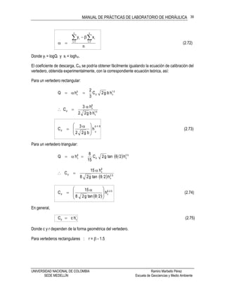 MANUAL DE PRÁCTICAS DE LABORATORIO DE HIDRÁULICA
UNIVERSIDAD NACIONAL DE COLOMBIA Ramiro Marbello Pérez
SEDE MEDELLÍN Escuela de Geociencias y Medio Ambiente
39
(2.72)
n
xy
n
1i
n
1i
ii  


Donde yi = logQi y xi = loghvi.
El coeficiente de descarga, Cd, se podría obtener fácilmente igualando la ecuación de calibración del
vertedero, obtenida experimentalmente, con la correspondiente ecuación teórica, así:
Para un vertedero rectangular:
5.1
vdv hbg2C
3
2
hQ  
5.1
v
β
v
d
hbg22
h3
C


(2.73)h
bg22
3
Cd
1.5-
v








 

Para un vertedero triangular:
  5.2
vd
β
v h2θtang2C
15
8
hQ 
  5.2
v
β
v
d
h2θtang28
h15
C


 
(2.74)h
2θtang28
15
C 5.2β-
vd







 

En general,
(2.75)hcC r
vd 
Donde c y r dependen de la forma geométrica del vertedero.
Para vertederos rectangulares : r =  - 1.5
 