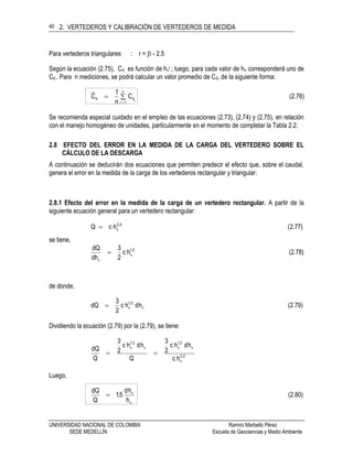 2. VERTEDEROS Y CALIBRACIÓN DE VERTEDEROS DE MEDIDA
UNIVERSIDAD NACIONAL DE COLOMBIA Ramiro Marbello Pérez
SEDE MEDELLÍN Escuela de Geociencias y Medio Ambiente
40
Para vertederos triangulares : r =  - 2.5
Según la ecuación (2.75), Cd es función de hvr ; luego, para cada valor de hv corresponderá uno de
Cd . Para n mediciones, se podrá calcular un valor promedio de Cd, de la siguiente forma:
(2.76)C
n
1
C
n
1i idd 

Se recomienda especial cuidado en el empleo de las ecuaciones (2.73), (2.74) y (2.75), en relación
con el manejo homogéneo de unidades, particularmente en el momento de completar la Tabla 2.2.
2.8 EFECTO DEL ERROR EN LA MEDIDA DE LA CARGA DEL VERTEDERO SOBRE EL
CÁLCULO DE LA DESCARGA
A continuación se deducirán dos ecuaciones que permiten predecir el efecto que, sobre el caudal,
genera el error en la medida de la carga de los vertederos rectangular y triangular:
2.8.1 Efecto del error en la medida de la carga de un vertedero rectangular. A partir de la
siguiente ecuación general para un vertedero rectangular:
(2.77)hcQ 23
v
se tiene,
(2.78)hc
2
3
dh
dQ 21
v
v

de donde,
(2.79)hdhc
2
3
dQ v
21
v
Dividiendo la ecuación (2.79) por la (2.79), se tiene:
23
v
v
21
vv
21
v
hc
hdhc
2
3
Q
hdhc
2
3
Q
dQ

Luego,
(2.80)
h
hd
5.1
Q
dQ
v
v

 