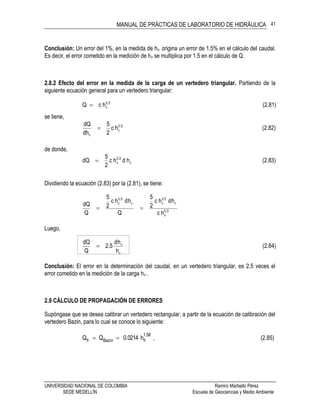 MANUAL DE PRÁCTICAS DE LABORATORIO DE HIDRÁULICA
UNIVERSIDAD NACIONAL DE COLOMBIA Ramiro Marbello Pérez
SEDE MEDELLÍN Escuela de Geociencias y Medio Ambiente
41
Conclusión: Un error del 1%, en la medida de hv, origina un error de 1.5% en el cálculo del caudal.
Es decir, el error cometido en la medición de hv se multiplica por 1.5 en el cálculo de Q.
2.8.2 Efecto del error en la medida de la carga de un vertedero triangular. Partiendo de la
siguiente ecuación general para un vertedero triangular:
(2.81)hcQ 25
v
se tiene,
(2.82)hc
2
5
dh
dQ 23
v
v

de donde,
(2.83)hdhc
2
5
dQ v
23
v
Dividiendo la ecuación (2.83) por la (2.81), se tiene:
25
v
v
23
vv
23
v
hc
hdhc
2
5
Q
hdhc
2
5
Q
dQ

Luego,
(2.84)
h
hd
2.5
Q
dQ
v
v

Conclusión: El error en la determinación del caudal, en un vertedero triangular, es 2.5 veces el
error cometido en la medición de la carga hv .
2.9 CÁLCULO DE PROPAGACIÓN DE ERRORES
Supóngase que se desea calibrar un vertedero rectangular, a partir de la ecuación de calibración del
vertedero Bazin, para lo cual se conoce lo siguiente:
1.58
Bazin BB h0.0214QQ  , (2.85)
 