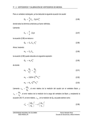 2. VERTEDEROS Y CALIBRACIÓN DE VERTEDEROS DE MEDIDA
UNIVERSIDAD NACIONAL DE COLOMBIA Ramiro Marbello Pérez
SEDE MEDELLÍN Escuela de Geociencias y Medio Ambiente
42
Para un vertedero rectangular, ya fue deducida la siguiente ecuación de caudal:
23
vdR RR
hbg2C
3
2
Q  (2.86)
donde todos los términos anteriores ya fueron definidos.
Llamando:
bg2
3
2
CR  (2.87)
la ecuación (2.86) se reduce a:
23
vdRR RR
hCCQ  (2.88)
Ahora, haciendo:
RdRR CCm  (2.89)
la ecuación (2.88) queda reducida a la siguiente expresión:
23
vRR R
hmQ  (2.90)
de donde:
23
v
B
23
v
R
R
RR
h
Q
h
Q
m  (2.91)
23
vBR R
hh0.0214m
1.58 
 (2.92)
23
vBRR R1
hhKm
1.58 
 (2.93)
Llamando
B
B
Q
Q
Q
B

 , al error relativo de la medición del caudal con el vertedero Bazin, y
B
B
h
h
h
B

 , al error relativo de la medición de la carga del vertedero de Bazin, y empleando la
ecuación (A5.17), el error relativo, BQ , en la medición de QB, se puede estimar como:
2
B
B2
2
B
B2
Q
h
h
Q
Q
B 




 





 
 (2.99)
 