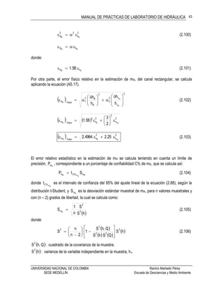 MANUAL DE PRÁCTICAS DE LABORATORIO DE HIDRÁULICA
UNIVERSIDAD NACIONAL DE COLOMBIA Ramiro Marbello Pérez
SEDE MEDELLÍN Escuela de Geociencias y Medio Ambiente
43
2
h
22
Q BB
 (2.100)
BB hQ 
donde:
BB hQ 58.1  (2.101)
Por otra parte, el error físico relativo en la estimación de mR, del canal rectangular, se calcula
aplicando la ecuación (A5.17).
 
2
v
v2
2
2
B
B2
1físicom
R
R
R
h
h
h
h







 





 
 (2.102)
    2
h
2
2
h
2
físicom RvBR
2
3
58.1 






  2
h
2
hfísicom RvBR
25.24964.2  (2.103)
El error relativo estadístico en la estimación de mR se calcula teniendo en cuenta un límite de
precisión, RmP , correspondiente a un porcentaje de confiabilidad C% de mR, que se calcula así:
RRmR m%Cm StP  (2.104)
donde
Rm%Ct es el intervalo de confianza del 95% del ajuste lineal de la ecuación (2.88), según la
distribución t-Student, y RmS es la desviación estándar muestral de mR, para n valores muestrales y
con (n – 2) grados de libertad, la cual se calcula como:
 hS
S
n
1
S 2
2
mR
 (2.105)
donde:
 
   
 hS
QShS
Q,hS
1
2n
n
S
2
22
2
2













 (2.106)
 Q,hS
2
: cuadrado de la covarianza de la muestra.
 hS
2
: varianza de la variable independiente en la muestra, hv.
 