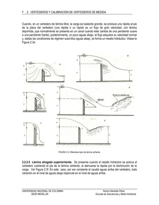 2. VERTEDEROS Y CALIBRACIÓN DE VERTEDEROS DE MEDIDA
UNIVERSIDAD NACIONAL DE COLOMBIA Ramiro Marbello Pérez
SEDE MEDELLÍN Escuela de Geociencias y Medio Ambiente
8
Cuando, en un vertedero de lámina libre, la carga es bastante grande, se produce una rápida al pie
de la placa del vertedero (una rápida ó un rápido es un flujo de gran velocidad, con lámina
deprimida, que normalmente se presenta en un canal cuando éste cambia de una pendiente suave
a una pendiente fuerte); posteriormente, un poco aguas abajo, el flujo adquiere su velocidad normal
y, dadas las condiciones de régimen subcrítico aguas abajo, se forma un resalto hidráulico. Véase la
Figura 2.3e.
FIGURA 2.3. Diferentes tipos de lámina vertiente.
2.2.3.5 Lámina ahogada superiormente. Se presenta cuando el resalto hidráulico se acerca al
vertedero cubriendo el pie de la lámina vertiente, al atenuarse la rápida por la disminución de la
carga. Ver Figura 2.3f. En este caso, por ser constante el caudal aguas arriba del vertedero, toda
variación en el nivel de aguas abajo repercute en el nivel de aguas arriba.
 