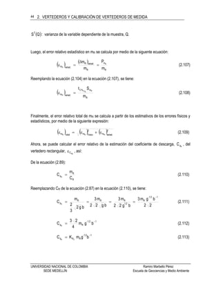 2. VERTEDEROS Y CALIBRACIÓN DE VERTEDEROS DE MEDIDA
UNIVERSIDAD NACIONAL DE COLOMBIA Ramiro Marbello Pérez
SEDE MEDELLÍN Escuela de Geociencias y Medio Ambiente
44
 QS
2
: varianza de la variable dependiente de la muestra, Q.
Luego, el error relativo estadístico en mR se calcula por medio de la siguente ecuación:
   
R
m
R
.estadR
.estadm
m
P
m
m R
R


 (2.107)
Reemplando la ecuación (2.104) en la ecuación (2.107), se tiene:
 
R
m%C
.estadm
m
St RRm
R
 (2.108)
Finalmente, el error relativo total de mR se calcula a partir de los estimativos de los errores físicos y
estadísticos, por medio de la siguiente expresión:
     2
.estadm
2
físicomtotalm RRR
 (2.109)
Ahora, se puede calcular el error relativo de la estimación del coeficiente de descarga, RdC , del
vertedero rectangular,
RdC , así:
De la ecuación (2.89):
C
m
C
R
R
dR
 (2.110)
Reemplazando CR de la ecuación (2.87) en la ecuación (2.110), se tiene:
22
bgm3
bg22
m3
bg22
m3
bg2
3
2
m
C
12-1
R
21
RRR
dR

 (2.111)
121-
Rd bgm
4
23
C R

 (2.112)
12-1
RRd bgmKC 2R

 (2.113)
 