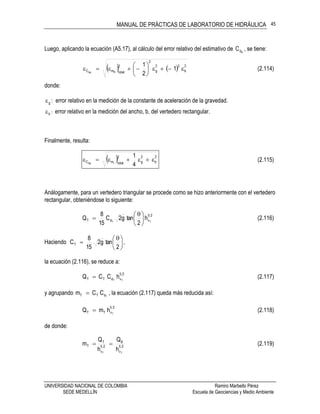 MANUAL DE PRÁCTICAS DE LABORATORIO DE HIDRÁULICA
UNIVERSIDAD NACIONAL DE COLOMBIA Ramiro Marbello Pérez
SEDE MEDELLÍN Escuela de Geociencias y Medio Ambiente
45
Luego, aplicando la ecuación (A5.17), al cálculo del error relativo del estimativo de RdC , se tiene:
    2
b
22
g
2
2
totalmC 1
2
1
RRd






 (2.114)
donde:
g : error relativo en la medición de la constante de aceleración de la gravedad.
b : error relativo en la medición del ancho, b, del vertedero rectangular.
Finalmente, resulta:
  2
b
2
g
2
totalmC
4
1
rRd
 (2.115)
Análogamente, para un vertedero triangular se procede como se hizo anteriormente con el vertedero
rectangular, obteniéndose lo siguiente:
25
vdT TT
h
2
tang2C
15
8
Q 




 
 (2.116)
Haciendo 




 

2
tang2
15
8
CT ,
la ecuación (2.116), se reduce a:
25
vdTT TT
hCCQ  (2.117)
y agrupando TdTT CCm  , la ecuación (2.117) queda más reducida así:
25
vTT T
hmQ  (2.118)
de donde:
25
v
B
25
v
T
T
TT
h
Q
h
Q
m  (2.119)
 