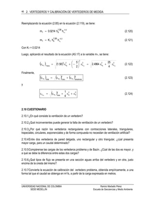 2. VERTEDEROS Y CALIBRACIÓN DE VERTEDEROS DE MEDIDA
UNIVERSIDAD NACIONAL DE COLOMBIA Ramiro Marbello Pérez
SEDE MEDELLÍN Escuela de Geociencias y Medio Ambiente
46
Reemplazando la ecuación (2.85) en la ecuación (2.119), se tiene:
25
vBT T
hh0.0214m
1.58 
 (2.120)
25
vBTT T
hhKm
1.58 
 (2.121)
Con KT = 0.0214
Luego, aplicando el resultado de la ecuación (A5.17) a la variable mT, se tiene:
    2
h
2
h
2
h
2
2
h
2
físicom TvBTvBT
4
25
4964.2
2
5
58.1 





 (2.122)
Finalmente,
     2
oestadísticm
2
físicomtotalm TTT
 (2.123)
y
  22
g
2
totalmC
4
1
TTd  (2.124)
2.10 CUESTIONARIO
2.10.1¿En qué consiste la ventilación de un vertedero?
2.10.2¿Qué inconvenientes puede generar la falta de ventilación de un vertedero?
2.10.3¿Por qué razón los vertederos rectangulares con contracciones laterales, triangulares,
trapeciales, circulares, exponenciales y de forma compuesta no necesitan de ventilación artificial?
2.10.4Entre dos vertederos de pared delgada, uno rectangular y otro triangular, ¿cúal presenta
mayor carga, para un caudal determinado?
2.10.5Compárense las cargas de los vertederos problema y de Bazin. ¿Cúal de las dos es mayor, y
a qué se debe la diferencia entre estas dos cargas?
2.10.6¿Qué tipos de flujo se presenta en una sección aguas arriba del vertedero y en otra, justo
encima de la cresta del mismo?
2.10.7Convierta la ecuación de calibración del vertedero problema, obtenida empíricamente, a una
forma tal que el caudal se obtenga en m3/s, a partir de la carga expresada en metros.
 