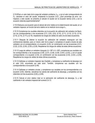 MANUAL DE PRÁCTICAS DE LABORATORIO DE HIDRÁULICA
UNIVERSIDAD NACIONAL DE COLOMBIA Ramiro Marbello Pérez
SEDE MEDELLÍN Escuela de Geociencias y Medio Ambiente
47
2.10.8Para un valor dado de la carga del vertedero problema, hvp , y con el valor correspondiente de
Cd, calcúlese el valor del caudal, empleando la ecuación (2.5). ¿Qué porcentaje de error, con
respecto a este caudal, se presenta al calcular el caudal con la ecuación teórica (2.6) y con la
ecuación obtenida experimentalmente?
2.10.9 Deduzca una ecuación para el cálculo del error relativo en la determinación del caudal, en un
vertedero trapecial, en función del error relativo en la medición de la carga hv .
2.10.10 Compárense los caudales obtenidos con la ecuación de calibración del vertedero de Bazin,
con los correspondientes a las ecuaciones (2.7), (2.8), (2.9), (2.10), (2.11), (2.12), (2.13), (2.14),
(2.15), (2.16), (2.17) y (2.18), respetando los rangos de validez de cada una de estas ecuaciones.
2.10.11 Después de obtener la ecuación de calibración del vertedero rectangular con dos
contracciones laterales, para un mismo valor de la carga h, compárese el caudal a través de este
vertedero con el correspondiente a la ecuación (2.20), en combinación con las ecuaciones (2.21),
(2.22), (2.23), (2.24), (2.25) y (2.26). Respétense los rangos de validez de estas últimas ecuaciones.
2.10.12 Luego de calibrar un vertedero triangular ( = 90º ó  = 60º), compárense sus caudales con
los correspondientes a las ecuaciones (2.36), (2.37), (2.38), (2.39), (2.40) y (2.42), y con el caudal
correspondiente a la ecuación (2.35), en combinación con las ecuaciones (2.43), (2.44) y (2.45).
Respétense los rangos de validez de estas últimas ecuaciones.
2.10.13 Calíbrese un vertedero trapecial, tipo Cipolletti, y compárese su coeficiente de descarga con
el valor 0.63, encontrado por este autor. También, compárense sus caudales con los
correspondientes a la ecuación (2.49).
2.10.14 Calíbrese un vertedero circular, y compárense sus caudales con los corrrespondientes a la
ecuación (2.63). Además, calcúlense los valores del coeficiente de descarga, y compárelos con los
obtenidos con las ecuaciones (2.65) y (2.66).
2.10.15 Calcule el error relativo total en la estimación del coeficiente de descarga, Cd y del
coeficiente m del vertedero trapecial del numeral 2.9.13.
 