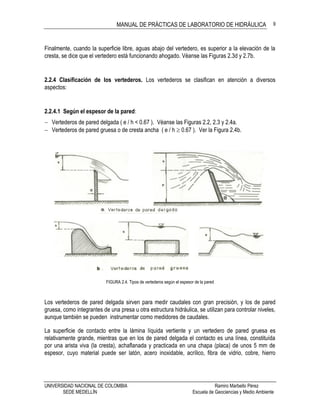 MANUAL DE PRÁCTICAS DE LABORATORIO DE HIDRÁULICA
UNIVERSIDAD NACIONAL DE COLOMBIA Ramiro Marbello Pérez
SEDE MEDELLÍN Escuela de Geociencias y Medio Ambiente
9
Finalmente, cuando la superficie libre, aguas abajo del vertedero, es superior a la elevación de la
cresta, se dice que el vertedero está funcionando ahogado. Véanse las Figuras 2.3d y 2.7b.
2.2.4 Clasificación de los vertederos. Los vertederos se clasifican en atención a diversos
aspectos:
2.2.4.1 Según el espesor de la pared:
 Vertederos de pared delgada ( e / h < 0.67 ). Véanse las Figuras 2.2, 2.3 y 2.4a.
 Vertederos de pared gruesa o de cresta ancha ( e / h  0.67 ). Ver la Figura 2.4b.
FIGURA 2.4. Tipos de vertederos según el espesor de la pared
Los vertederos de pared delgada sirven para medir caudales con gran precisión, y los de pared
gruesa, como integrantes de una presa u otra estructura hidráulica, se utilizan para controlar niveles,
aunque también se pueden instrumentar como medidores de caudales.
La superficie de contacto entre la lámina líquida vertiente y un vertedero de pared gruesa es
relativamente grande, mientras que en los de pared delgada el contacto es una línea, constituída
por una arista viva (la cresta), achaflanada y practicada en una chapa (placa) de unos 5 mm de
espesor, cuyo material puede ser latón, acero inoxidable, acrílico, fibra de vidrio, cobre, hierro
 