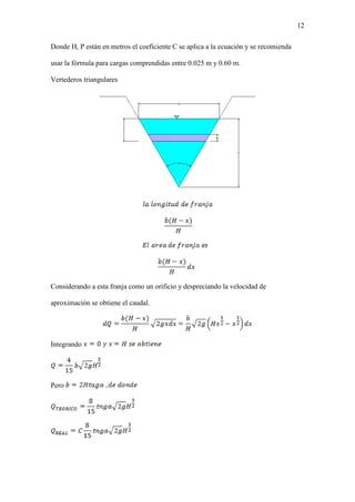 12
Donde H, P están en metros el coeficiente C se aplica a la ecuación y se recomienda
usar la fórmula para cargas comprendidas entre 0.025 m y 0.60 m.
Vertederos triangulares
Considerando a esta franja como un orificio y despreciando la velocidad de
aproximación se obtiene el caudal.
Integrando
Pero
 