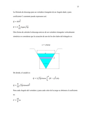 13
La fórmula de descarga para un vertedero triangular de un Angulo dado y para
coeficiente C constante puede expresarse así:
Otra forma de calcular la descarga atreves de un vertedero triangular verticalmente
simétrico es considerar que la ecuación de uno de los dos lados del triángulo es:
De donde, el caudal es:
Para cada Angulo del vertedero y para cada valor de la carga se obtienen el coeficiente
m:
 