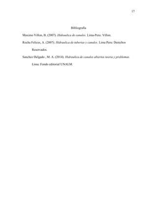 17
Bibliografía
Maximo Villon, B. (2007). Hidraulica de canales. Lima-Peru: Villon.
Rocha Felices, A. (2007). Hidraulica de tuberias y canales. Lima Peru: Derechos
Reservados.
Sanchez Delgado , M. A. (2014). Hidraulica de canales abiertos teoria y problemas.
Lima: Fondo editorial UNALM.
 