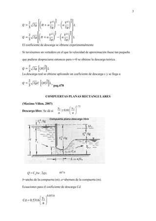 3
El coeficiente de descarga se obtiene experimentalmente
Si tuviésemos un vertedero en el que la velocidad de aproximación fuese tan pequeña
que pudiese despreciarse entonces para v=0 se obtiene la descarga teórica.
La descarga real se obtiene aplicando un coeficiente de descarga c y se llega a
” pag.478
COMPUERTAS PLANAS RECTANGULARES
(Maximo Villon, 2007)
Descarga libre. Se dá si
m³/s
b=ancho de la compuerta (m); a=abertura de la compuerta (m).
Ecuaciones para el coeficiente de descarga Cd.
12gybaCQ d
1
0.0516
dC 0.5316
y
a
 
  
 
1.72
31 yy
0.81
a a
 
  
 
 