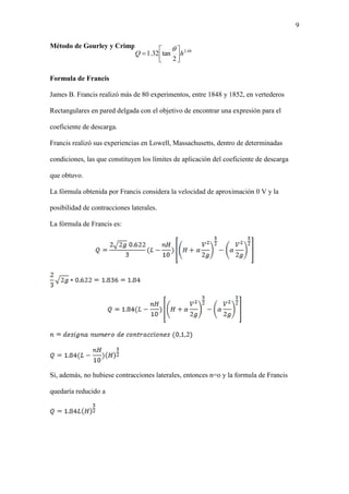 9
Método de Gourley y Crimp.
Formula de Francis
James B. Francis realizó más de 80 experimentos, entre 1848 y 1852, en vertederos
Rectangulares en pared delgada con el objetivo de encontrar una expresión para el
coeficiente de descarga.
Francis realizó sus experiencias en Lowell, Massachusetts, dentro de determinadas
condiciones, las que constituyen los límites de aplicación del coeficiente de descarga
que obtuvo.
La fórmula obtenida por Francis considera la velocidad de aproximación 0 V y la
posibilidad de contracciones laterales.
La fórmula de Francis es:
Si, además, no hubiese contracciones laterales, entonces n=o y la formula de Francis
quedaría reducido a
48.2
2
tan32.1 hQ 





 