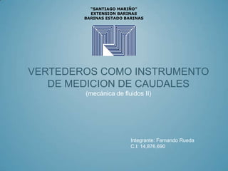 “SANTIAGO MARIÑO”
          EXTENSION BARINAS
        BARINAS ESTADO BARINAS




VERTEDEROS COMO INSTRUMENTO
   DE MEDICION DE CAUDALES
        (mecánica de fluidos II)




                         Integrante: Fernando Rueda
                         C.I: 14,876,690
 