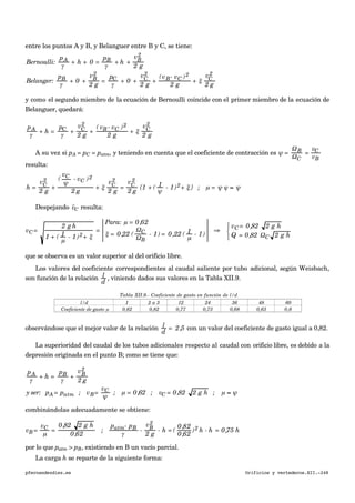 entre los puntos A y B, y Belanguer entre B y C, se tiene:
Bernoulli:
pA
γ
+ h + 0 =
pB
γ
+ h +
vB
2
2 g
Belanger:
pB
γ
+ 0 +
vB
2
2 g
=
pC
γ
+ 0 +
vC
2
2 g
+
(vB- vC )2
2 g
+ ξ
vC
2
2 g
y como el segundo miembro de la ecuación de Bernoulli coincide con el primer miembro de la ecuación de
Belanguer, quedará:
pA
γ
+ h =
pC
γ
+
vC
2
2 g
+
( vB - vC )2
2 g
+ ξ
vC
2
2 g
A su vez si pA = pC = patm, y teniendo en cuenta que el coeficiente de contracción es ψ =
ΩB
ΩC
=
vC
vB
resulta:
h =
vC
2
2 g
+
(
vC
ψ
- vC )2
2 g
+ ξ
vC
2
2 g
=
vC
2
2 g
{1 + ( 1
ψ
- 1)2+ ξ } ; µ = ψ ϕ ≈ ψ
Despejando
€

vC resulta:
vC =
2 g h
1 + ( 1
µ
- 1)2+ ξ
=
Para: µ = 0,62
ξ = 0,22 (
ΩC
ΩB
- 1) = 0,22 ( 1
µ
- 1)
⇒
vC = 0,82 2 g h
Q = 0,82 ΩC 2 g h
⎧
⎨
⎩
que se observa es un valor superior al del orificio libre.
Los valores del coeficiente correspondientes al caudal saliente por tubo adicional, según Weisbach,
son función de la relación l
d
, viniendo dados sus valores en la Tabla XII.9.
Tabla XII.9.- Coeficiente de gasto en función de l/d
l/d 1 2 a 3 12 24 36 48 60
0,62 0,82 0,77 0,73 0,68 0,63 0,6
€
Coeficiente de gasto µ
observándose que el mejor valor de la relación l
d
= 2,5 con un valor del coeficiente de gasto igual a 0,82.
La superioridad del caudal de los tubos adicionales respecto al caudal con orificio libre, es debido a la
depresión originada en el punto B; como se tiene que:
pA
γ
+ h =
pB
γ
+
vB
2
2 g
y ser: pA = patm ; vB=
vC
ψ
; µ = 0,62 ; vC = 0,82 2 g h ; µ ≈ ψ
combinándolas adecuadamente se obtiene:
vB =
vC
µ
=
0,82 2 g h
0,62
;
patm- pB
γ
-
vB
2
2 g
- h = (
0,82
0,62
)2 h - h = 0,75 h
por lo que patm > pB, existiendo en B un vacío parcial.
La carga h se reparte de la siguiente forma:
pfernandezdiez.es Orificios y vertederos.XII.-248
 