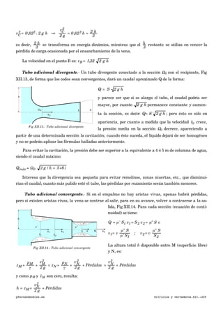 vC
2 = 0,822 x 2 g h ⇒
vC
2
2 g
= 0,822 h = 2 h
3
es decir, 2 h
3
se transforma en energía dinámica, mientras que el h
3
restante se utiliza en vencer la
pérdida de carga ocasionada por el ensanchamiento de la vena.
La velocidad en el punto B es: vB = 1,32 2 g h
Tubo adicional divergente.- Un tubo divergente conectado a la sección Ω0 con el recipiente, Fig
XII.13, de forma que los codos sean convergentes, dará un caudal aproximado Q de la forma:
€
Q = S 2 g h
y parece ser que si se alarga el tubo, el caudal podría ser
mayor, por cuanto 2 g h permanece constante y aumen-
ta la sección, es decir: Q= S' 2 g h ; pero ésto es sólo en
apariencia, por cuanto a medida que la velocidad
€

v0 crece,
la presión media en la sección Ω0 decrece, apareciendo a
partir de una determinada sección la cavitación; cuando ésto suceda, el líquido dejará de ser homogéneo
y no se podrán aplicar las fórmulas halladas anteriormente.
Para evitar la cavitación, la presión debe ser superior a la equivalente a 4 ó 5 m de columna de agua,
siendo el caudal máximo:
Qmáx = Ω0 2 g ( h + 5÷6 )
Interesa que la divergencia sea pequeña para evitar remolinos, zonas muertas, etc., que disminui-
rían el caudal; cuanto más pulido esté el tubo, las pérdidas por rozamiento serán también menores.
Tubo adicional convergente.- Si en el empalme no hay aristas vivas, apenas habrá pérdidas,
pero si existen aristas vivas, la vena se contrae al salir, para en su avance, volver a contraerse a la sa-
lida, Fig XII.14. Para cada sección (ecuación de conti-
nuidad) se tiene:
Q = µ' S1 v1= S2 v2= µ" S v
v1= v
µ" S
µ' S1
; v2= v
µ" S
S2
La altura total h disponible entre M (superficie libre)
y N, es:
zM +
pM
γ
+
vM
2
2 g
= zN +
pN
γ
+
vN
2
2 g
+ Pérdidas =
vN
2
2 g
+ Pérdidas
y como pM y
€

vM son cero, resulta:
h = zM =
vN
2
2 g
+ Pérdidas
pfernandezdiez.es Orificios y vertederos.XII.-249
Fig XII.13.- Tubo adicional divergente
Fig XII.14.- Tubo adicional convergente
 