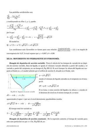 Las pérdidas accidentales son:
vN
2
2 g
+
( v1- v2 )2
2 g
y sustituyendo en ellas
€

v1 y
€

v2 queda:
(v
µ" S
µ' S1
- v
µ" S
S2
)2
2 g
+ ξ v2
2 g
= {(
µ" S
µ' S1
-
µ" S
S2
)2+ ξ } v2
2 g
= θ v2
2 g
por lo que:
h = v2
2 g
+ θ v2
2 g
= v2
2 g
( 1 + θ ) ; v =
2 g h
1 + θ
= ε 2 g h
El caudal es:
Q = µ" S v = µ" S ε 2 g h = µ S 2 g h
Las condiciones más favorables se tienen para una relación
Longitud del tubo
Diámetro de salida
= 2,5 y un ángulo de
convergencia de 13,5º, lo cual supone que: µ = 0,947 y θ = 0,09.
XII.10.- MOVIMIENTO NO PERMANENTE EN FORONOMÍA
Desagüe de depósitos de sección variable.- Para el cálculo de los tiempos de vaciado de un depó-
sito de sección variable, lleno de líquido, se iguala el volumen vaciado obtenido a partir del caudal, y el
vaciado a partir del recipiente, en un tiempo dt, Fig XII.15. Si en el tiempo t la altura del líquido con res-
pecto al fondo es z, el caudal saliente por el orificio de sección S, situado en el fondo, vale:
q = µ S 2 g z
siendo el volumen de líquido extraído en el recipiente en el tiem-
po dt:
dV = q dt = µ S 2 g z dt
Si se toma σ como sección del líquido a la altura z y siendo dz
el descenso de nivel en el mismo tiempo dt, se tiene:
dV = - σ dz ; σ = f(z)
apareciendo el signo (-) por ser el nivel decreciente; igualándolas resulta:
µ S 2 g z dt = - σ dz ; dt = - σ dz
µ S 2 g z
El tiempo total de vaciado es:
€
T =
- σ dz
µ S 2 g zh
z
∫ =
1
µ S 2 g
- σ dz
zh
z
∫ =
1
µ S 2 g
f ( z) dz
zz
h
∫
Desagüe de depósitos de sección constante.- De la expresión anterior, el tiempo de vaciado para
este caso particular en que σ = Cte, Fig XII.16, es:
pfernandezdiez.es Orificios y vertederos.XII.-250
Fig XII.15.- Depósito de sección variable
 
