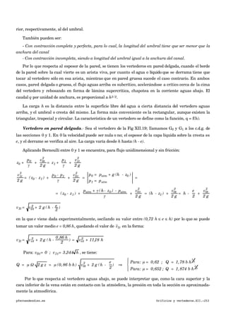 rior, respectivamente, al del umbral.
También pueden ser:
- Con contracción completa y perfecta, para lo cual, la longitud del umbral tiene que ser menor que la
anchura del canal
- Con contracción incompleta, siendo a longitud del umbral igual a la anchura del canal.
Por lo que respecta al espesor de la pared, se tienen los vertederos en pared delgada, cuando el borde
de la pared sobre la cual vierte es un arista viva, por cuanto el agua o líquido que se derrama tiene que
tocar al vertedero sólo en esa arista, mientras que en pared gruesa sucede el caso contrario. En ambos
casos, pared delgada o gruesa, el flujo aguas arriba es subcrítico, acelerándose a crítico cerca de la cima
del vertedero y rebosando en forma de lámina supercrítica, chapotea en la corriente aguas abajo. El
caudal q por unidad de anchura, es proporcional a h3/2.
La carga h es la distancia entre la superficie libre del agua a cierta distancia del vertedero aguas
arriba, y el umbral o cresta del mismo. La forma más conveniente es la rectangular, aunque existen la
triangular, trapecial y circular. La característica de un vertedero se define como la función, q = f(h).
Vertedero en pared delgada.- Sea el vertedero de la Fig XII.19; llamamos G0 y G1 a los c.d.g. de
las secciones 0 y 1. En 0 la velocidad puede ser nula o no; el espesor de la capa líquida sobre la cresta es
e, y el derrame se verifica al aire. La carga varía desde h hasta (h - e).
Aplicando Bernoulli entre 0 y 1 se encuentra, para flujo unidimensional y sin fricción:
€
z0 +
p0
γ
+
v0t
2
2 g
= z1 +
p1
γ
+
v1t
2
2 g
€
v1t
2
2 g
= (z0 - z1 ) +
p0 - p1
γ
+
v0t
2
2 g
=
p0 = patm + g (h - z0 )
p1 = patm
=
€
= (z0 - z1 ) +
patm + γ (h- z0 ) - patm
γ
+
v0t
2
2 g
= (h - z1 ) +
v0t
2
2 g
= h -
e
2
+
v0t
2
2 g
v1t = v0t
2 + 2 g ( h - e
2
)
en la que e viene dada experimentalmente, oscilando su valor entre (0,72 h ≤ e ≤ h) por lo que se puede
tomar un valor medio e = 0,86 h, quedando el valor de
€

v1t en la forma:
v1t = vot
2 + 2 g ( h -
0,86 h
2
) = vot
2 + 11,18 h
Para: v0t= 0 ; v1t= 3,344 h , se tiene:
€
Q = µ Ω 2 g z = µ (0, 86 b h) v0t
2
+ 2 g (h -
e
2
) ⇒
Para: µ = 0,62 ; Q = 1,78 b h
3
2
Para: µ = 0,652 ; Q = 1,874 b h
3
2
⎧
⎨
⎪
⎩⎪
Por lo que respecta al vertedero aguas abajo, se puede interpretar que, como la cara superior y la
cara inferior de la vena están en contacto con la atmósfera, la presión en toda la sección es aproximada-
mente la atmosférica.
pfernandezdiez.es Orificios y vertederos.XII.-253
 