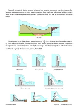 Cuando la altura de la lámina respecto del umbral sea pequeña, la corriente experimenta un resba-
lamiento, quedando en contacto con el paramento aguas abajo, por lo que la lámina se adhiere, aumen-
tando el coeficiente de gasto hasta un valor 1,3, y estableciéndose este tipo de régimen para cargas pe-
queñas.
Fig XII.21
Cuando aguas arriba del vertedero se cumpla que 0,4 <
p
h
< 2,5 siendo p la profundidad aguas arri-
ba, y que por la elevación del nivel aguas abajo la parte inferior quede totalmente anegada, alargándose
sin separarse del paramento, (lámina sumergida por debajo), el coeficiente de gasto en la formulación del
caudal varía según
p
h
desde su valor general, hasta 1,12.
pfernandezdiez.es Orificios y vertederos.XII.-256
 