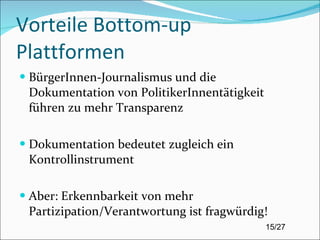 Vorteile Bottom-up Plattformen BürgerInnen-Journalismus und die Dokumentation von PolitikerInnentätigkeit führen zu mehr Transparenz  Dokumentation bedeutet zugleich ein Kontrollinstrument Aber: Erkennbarkeit von mehr Partizipation/Verantwortung ist fragwürdig! 