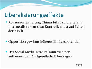 Liberalisierungseffekte Konsumorientierung Chinas führt zu breiterem Internetdiskurs und zu Kontrollverlust auf Seiten der KPCh Opposition gewinnt höheres Einflusspotential Der Social Media Diskurs kann zu einer aufkeimenden Zivilgesellschaft beitragen 