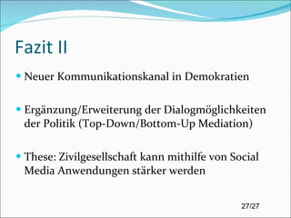 Fazit II Neuer Kommunikationskanal in Demokratien Ergänzung/Erweiterung der Dialogmöglichkeiten der Politik (Top-Down/Bottom-Up Mediation) These: Zivilgesellschaft kann mithilfe von Social Media Anwendungen stärker werden 