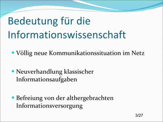 Bedeutung für die Informationswissenschaft Völlig neue Kommunikationssituation im Netz Neuverhandlung klassischer Informationsaufgaben Befreiung von der althergebrachten Informationsversorgung 