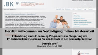 Herzlich willkommen zur Verteidigung meiner Masterarbeit
Entwicklung eines E-Learning Programms zur Steigerung des
IT-Sicherheitsbewusstseins für den Einsatz in der Kriminalprävention
Daniela Wolf
Universität Wien, 1. Juli 2015
 