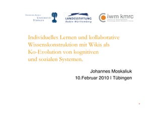 Individuelles Lernen und kollaborative
Wissenskonstruktion mit Wikis als
Ko-Evolution von kognitiven
und sozialen Systemen.
                          Johannes Moskaliuk
                   10.Februar 2010 | Tübingen
 
