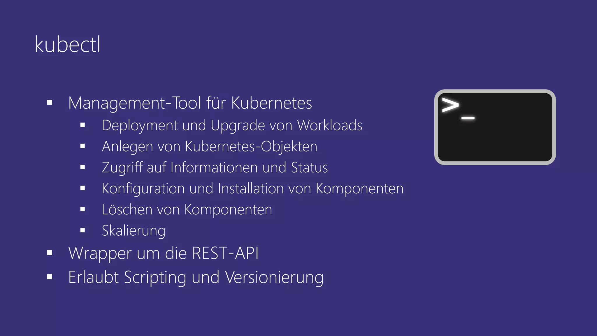 kubectl
▪ Management-Tool für Kubernetes
▪ Deployment und Upgrade von Workloads
▪ Anlegen von Kubernetes-Objekten
▪ Zugriff auf Informationen und Status
▪ Konfiguration und Installation von Komponenten
▪ Löschen von Komponenten
▪ Skalierung
▪ Wrapper um die REST-API
▪ Erlaubt Scripting und Versionierung
 